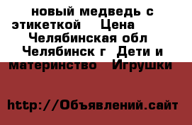 новый медведь с этикеткой  › Цена ­ 950 - Челябинская обл., Челябинск г. Дети и материнство » Игрушки   